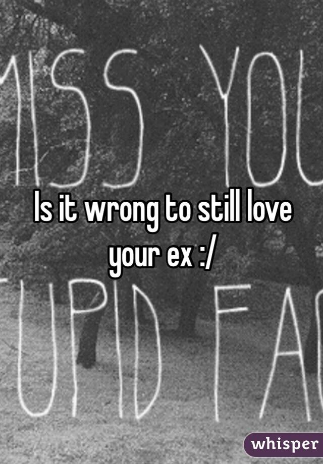 Is it wrong to still love your ex :/