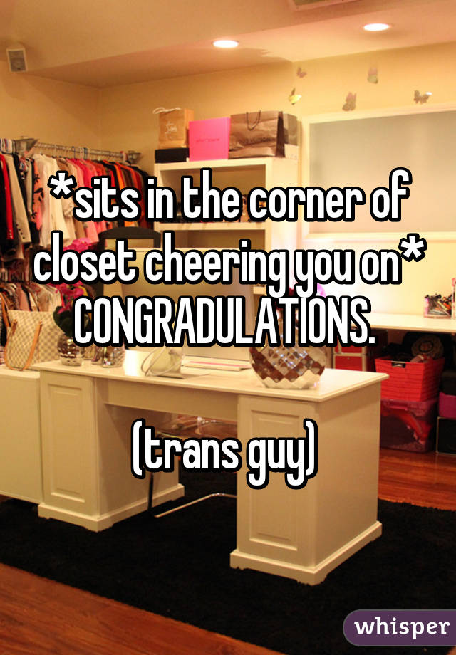 *sits in the corner of closet cheering you on* CONGRADULATIONS. 

(trans guy) 