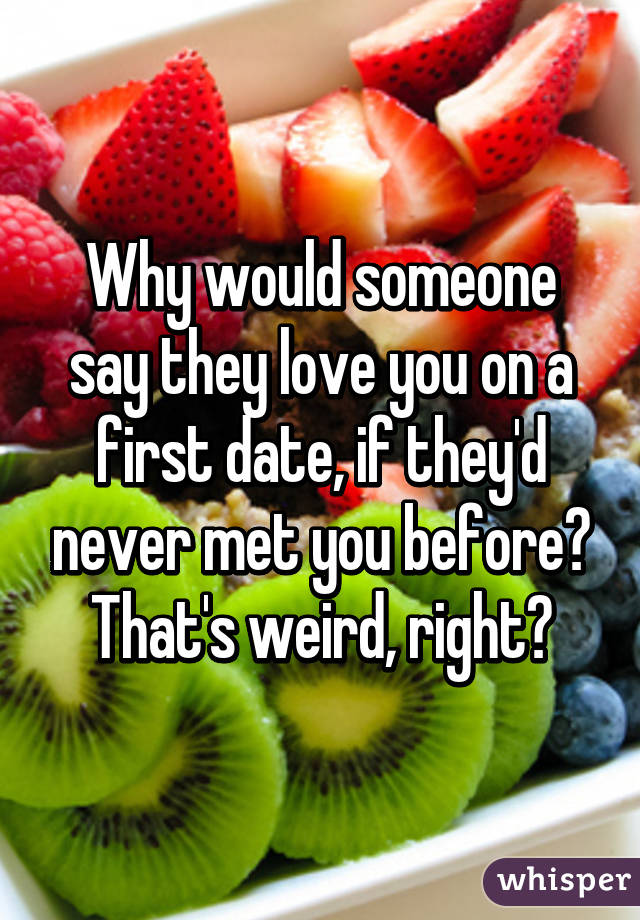 Why would someone say they love you on a first date, if they'd never met you before?
That's weird, right?