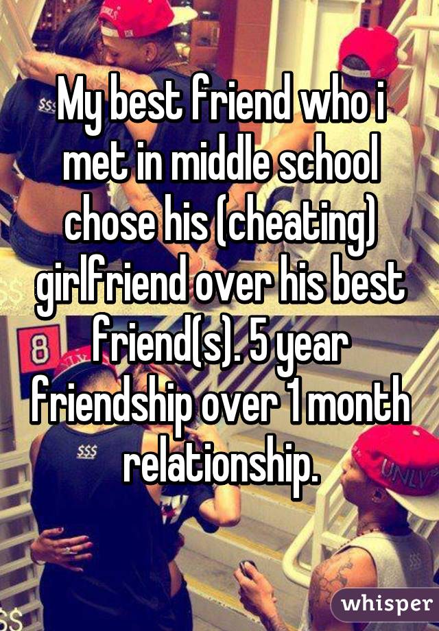 My best friend who i met in middle school chose his (cheating) girlfriend over his best friend(s). 5 year friendship over 1 month relationship.
