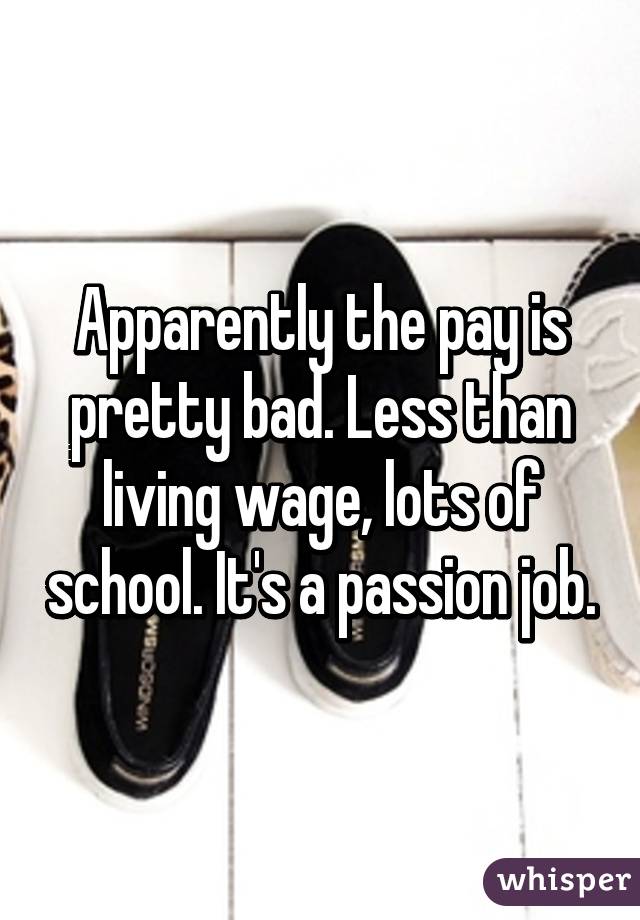 Apparently the pay is pretty bad. Less than living wage, lots of school. It's a passion job.