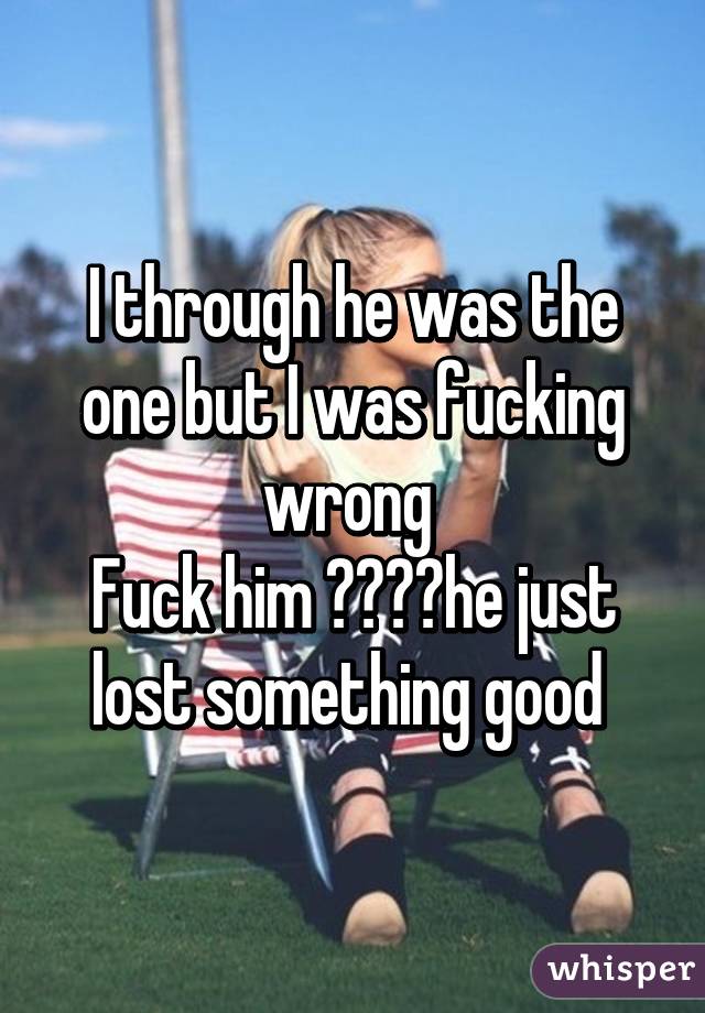 I through he was the one but I was fucking wrong 
Fuck him 👊👊💯💯he just lost something good 