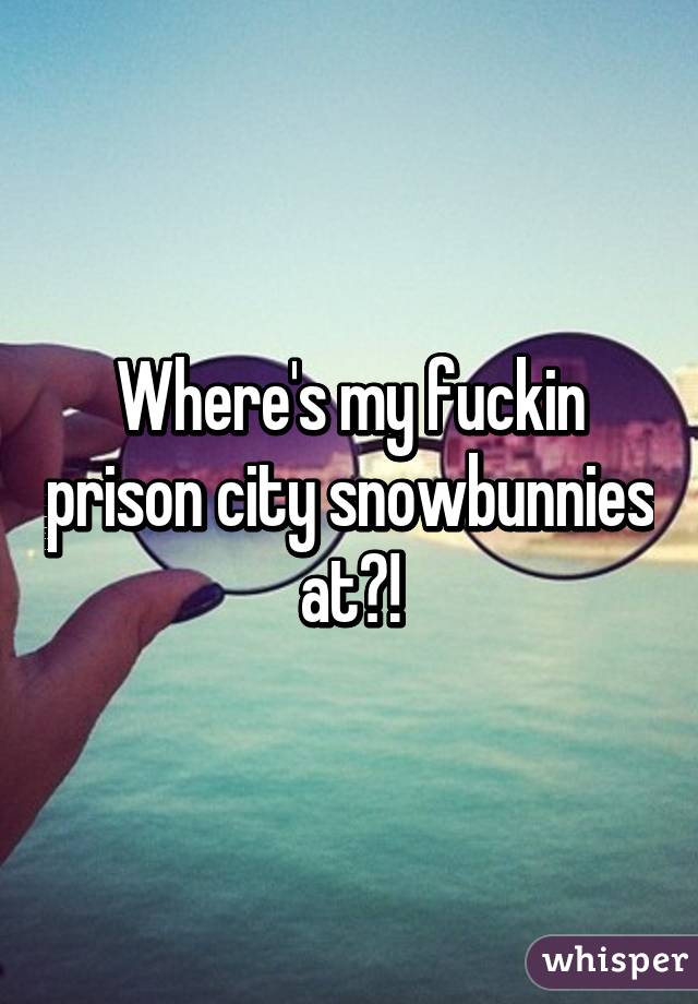 Where's my fuckin prison city snowbunnies at?!