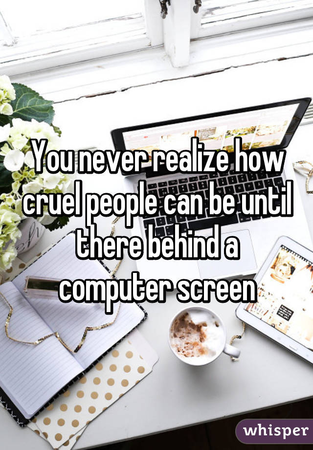 You never realize how cruel people can be until there behind a computer screen