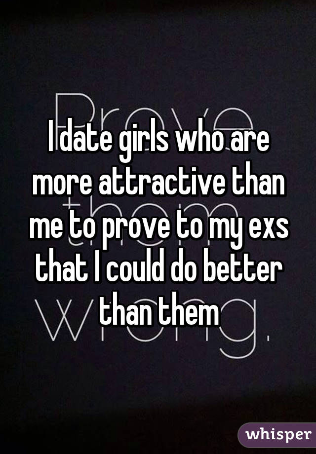 I date girls who are more attractive than me to prove to my exs that I could do better than them