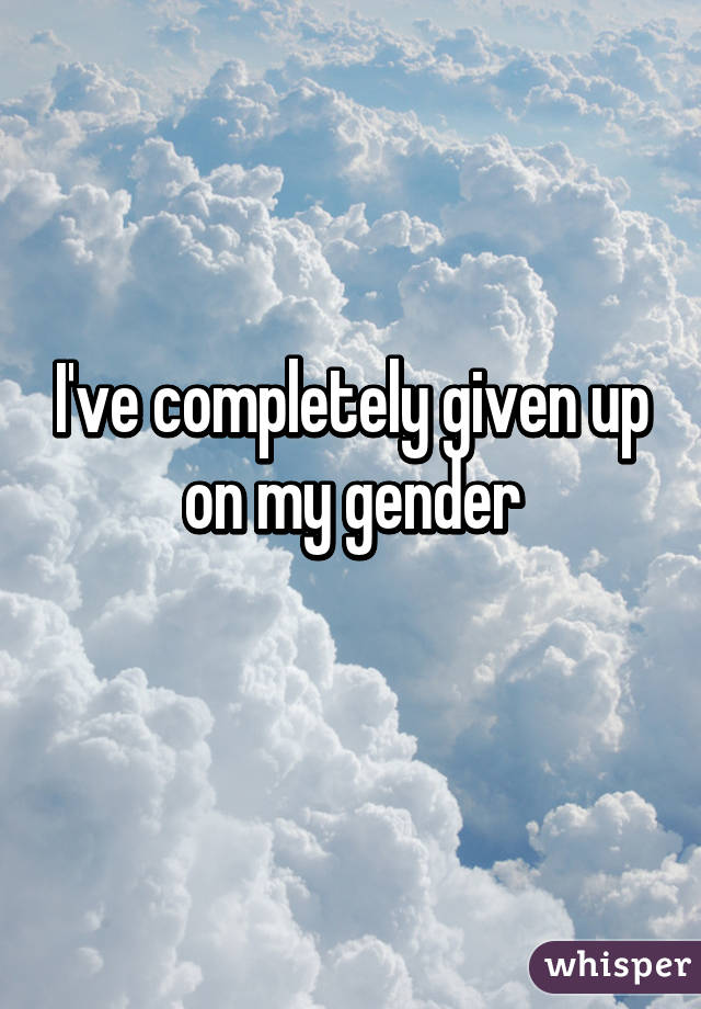 I've completely given up on my gender
