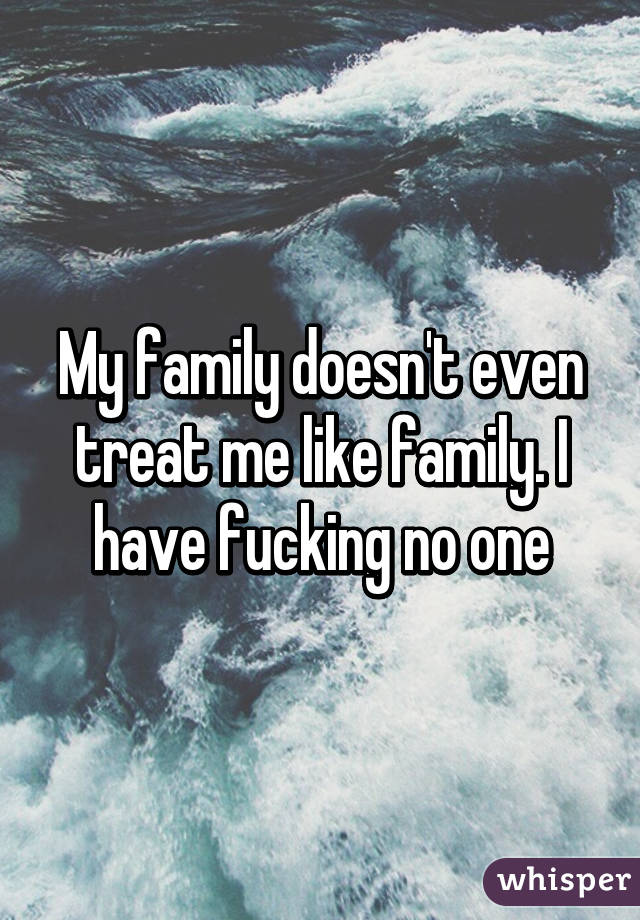 My family doesn't even treat me like family. I have fucking no one