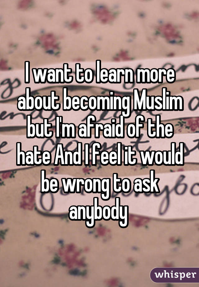 I want to learn more about becoming Muslim but I'm afraid of the hate And I feel it would be wrong to ask anybody 