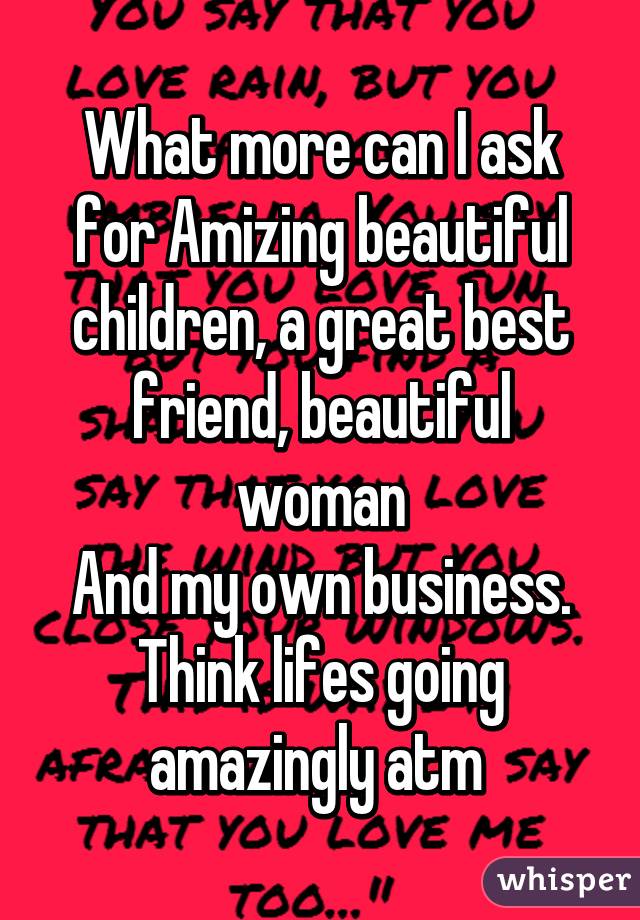 What more can I ask for Amizing beautiful children, a great best friend, beautiful woman
And my own business.
Think lifes going amazingly atm 