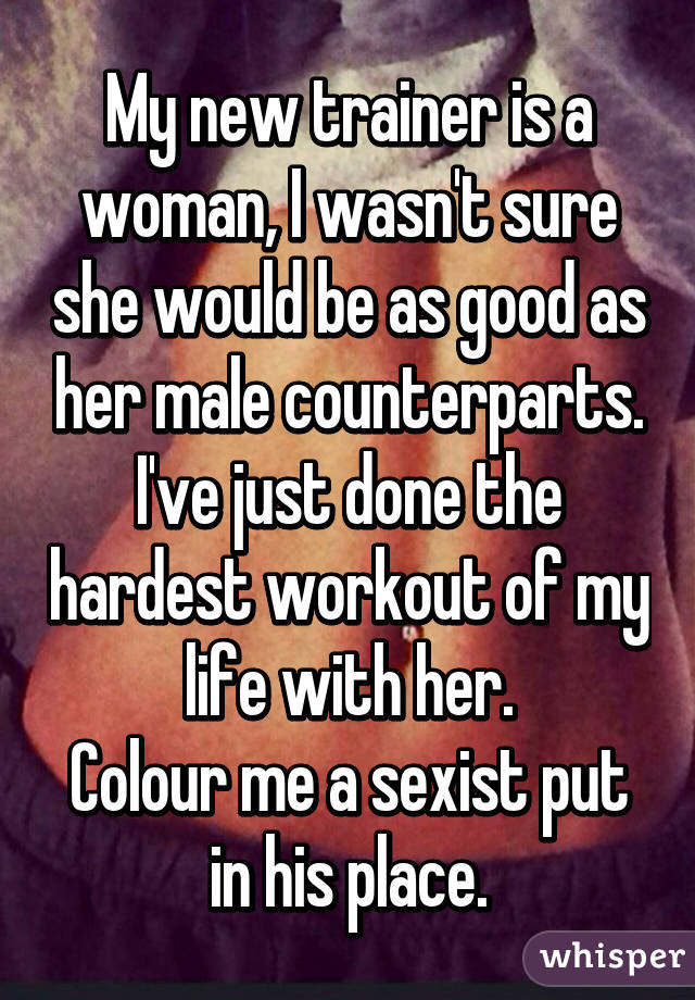 My new trainer is a woman, I wasn't sure she would be as good as her male counterparts.
I've just done the hardest workout of my life with her.
Colour me a sexist put in his place.