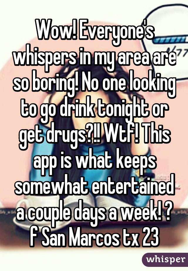 Wow! Everyone's whispers in my area are so boring! No one looking to go drink tonight or get drugs?!! Wtf! This app is what keeps somewhat entertained a couple days a week! 😂 f San Marcos tx 23