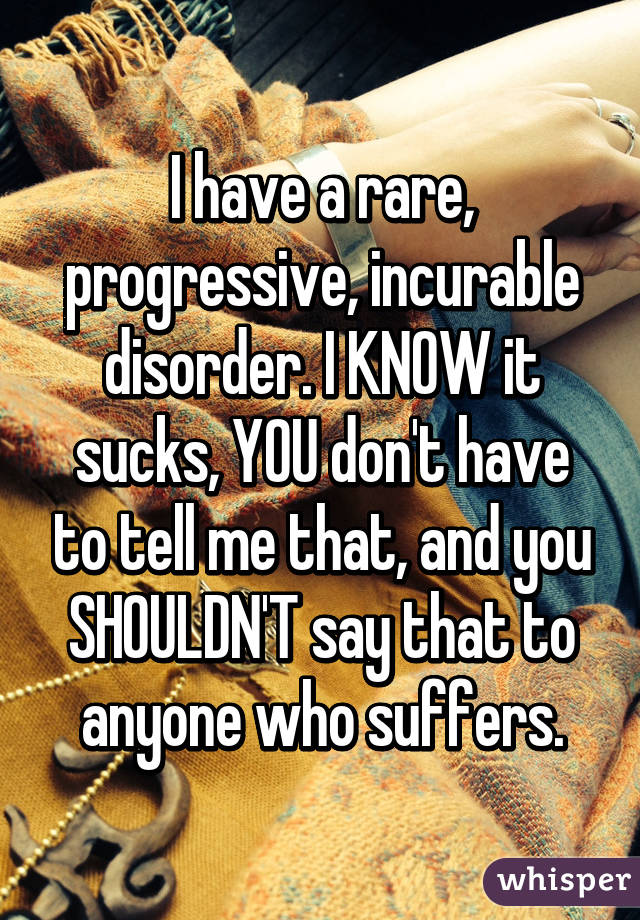 I have a rare, progressive, incurable disorder. I KNOW it sucks, YOU don't have to tell me that, and you SHOULDN'T say that to anyone who suffers.