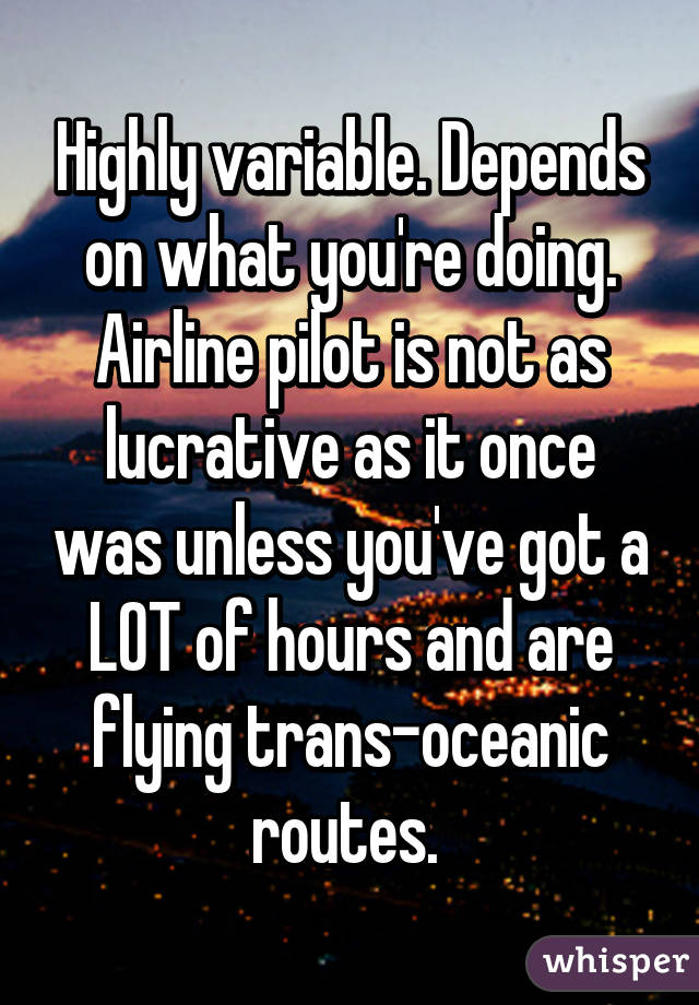 Highly variable. Depends on what you're doing. Airline pilot is not as lucrative as it once was unless you've got a LOT of hours and are flying trans-oceanic routes. 