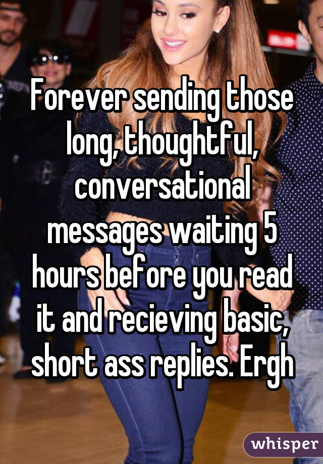 Forever sending those long, thoughtful, conversational messages waiting 5 hours before you read it and recieving basic, short ass replies. Ergh