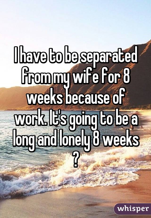 I have to be separated from my wife for 8 weeks because of work. It's going to be a long and lonely 8 weeks 😢