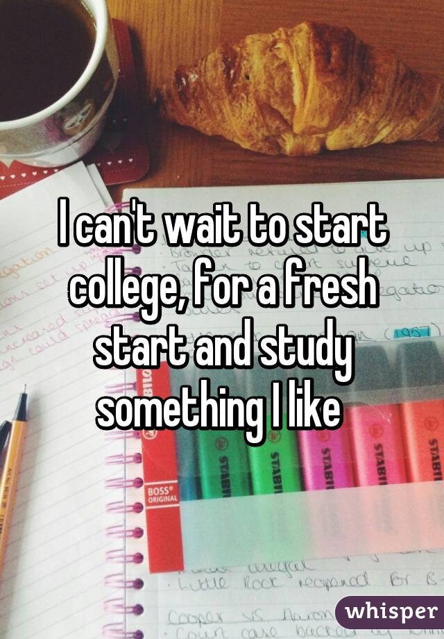 I can't wait to start college, for a fresh start and study something I like 