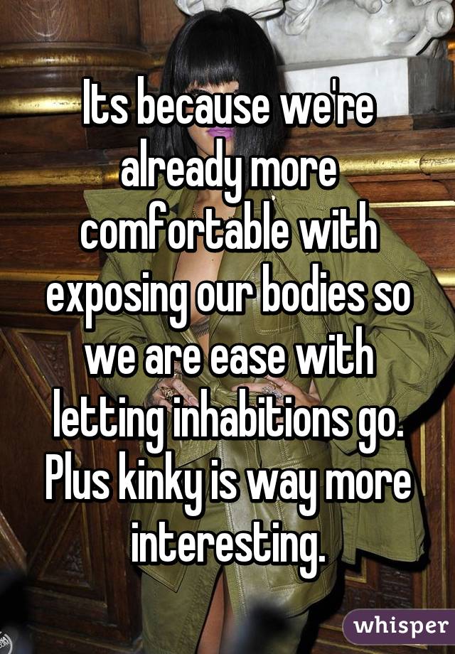 Its because we're already more comfortable with exposing our bodies so we are ease with letting inhabitions go. Plus kinky is way more interesting.