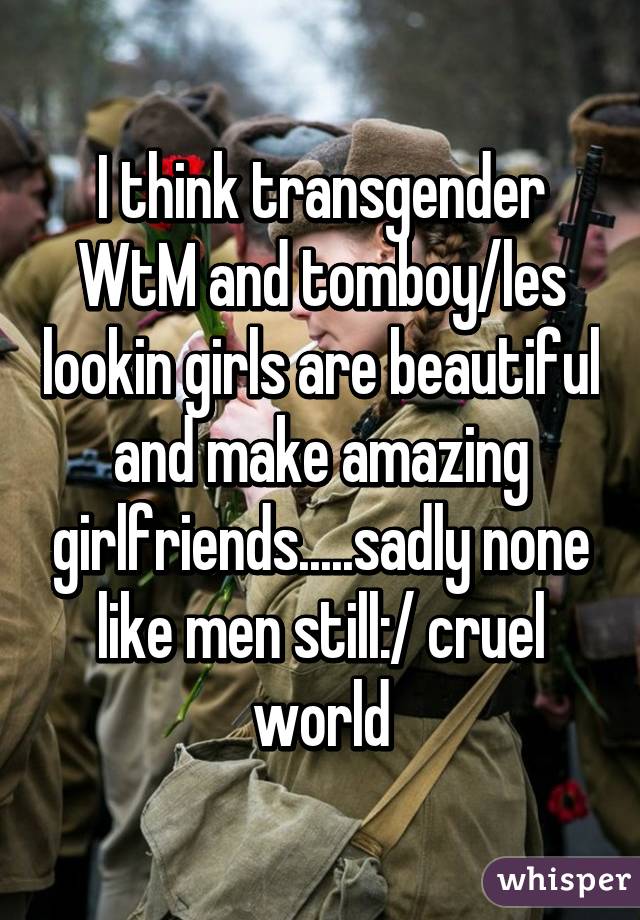 I think transgender WtM and tomboy/les lookin girls are beautiful and make amazing girlfriends.....sadly none like men still:/ cruel world