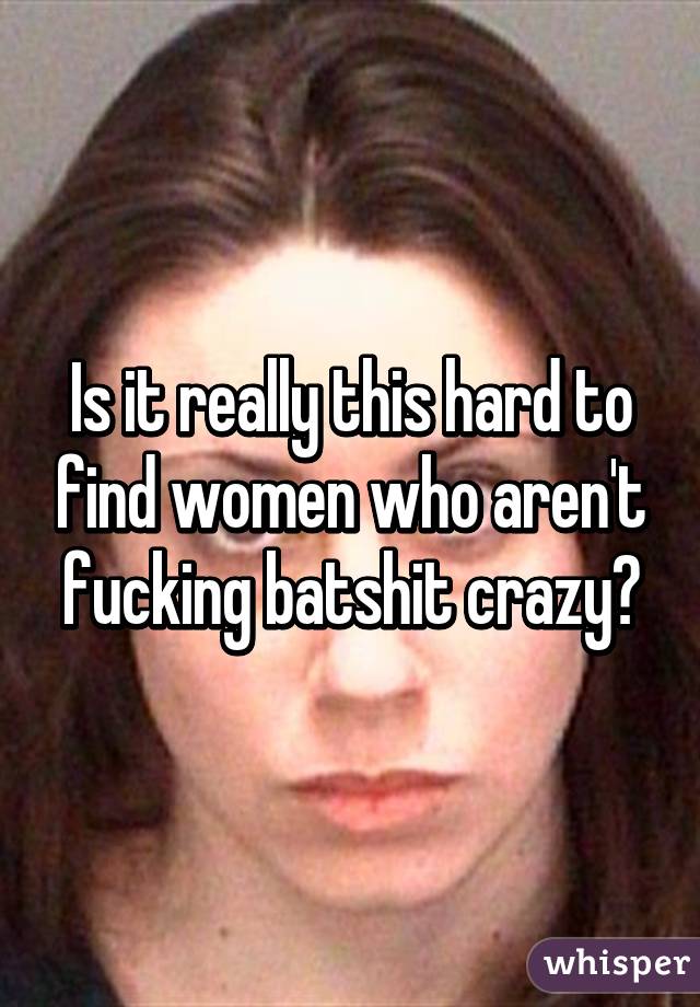 Is it really this hard to find women who aren't fucking batshit crazy?