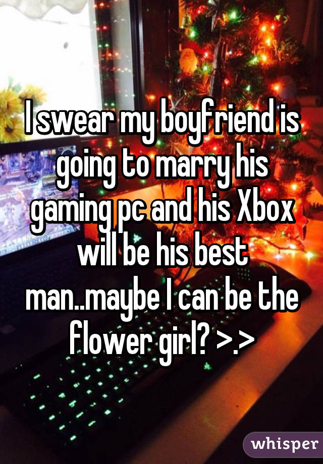 I swear my boyfriend is going to marry his gaming pc and his Xbox will be his best man..maybe I can be the flower girl? >.>