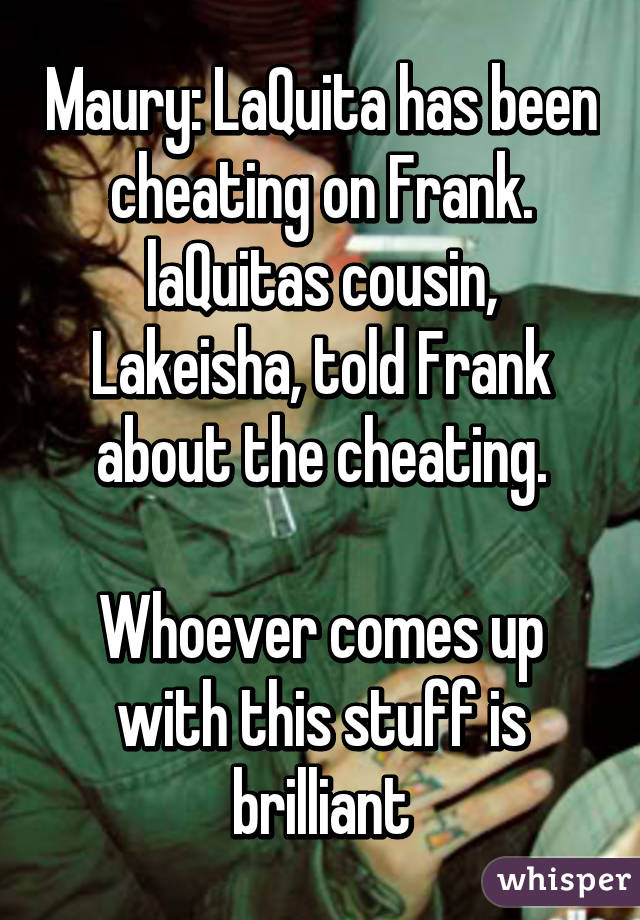 Maury: LaQuita has been cheating on Frank. laQuitas cousin, Lakeisha, told Frank about the cheating.

Whoever comes up with this stuff is brilliant