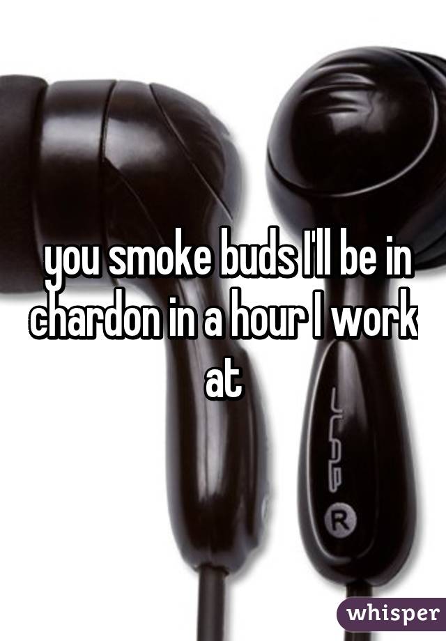  you smoke buds I'll be in chardon in a hour I work at