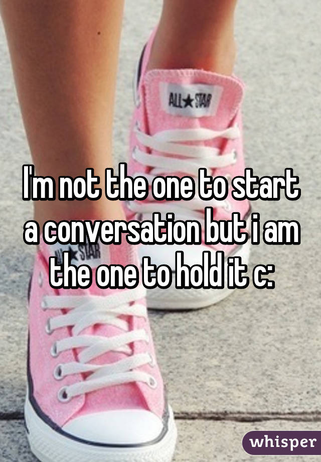 I'm not the one to start a conversation but i am the one to hold it c: