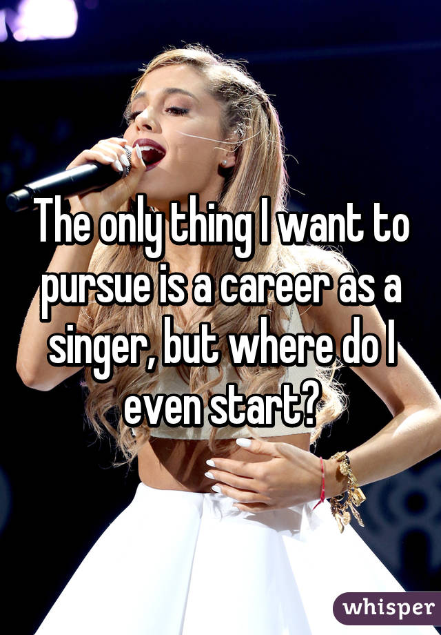 The only thing I want to pursue is a career as a singer, but where do I even start?