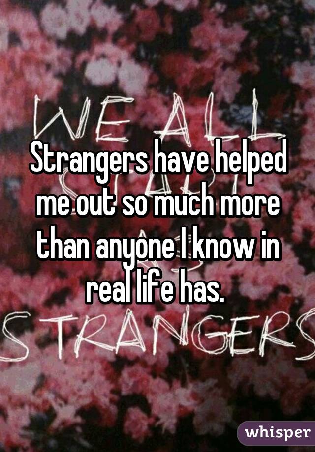 Strangers have helped me out so much more than anyone I know in real life has. 