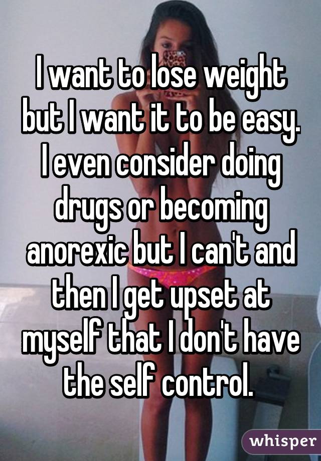 I want to lose weight but I want it to be easy. I even consider doing drugs or becoming anorexic but I can't and then I get upset at myself that I don't have the self control. 