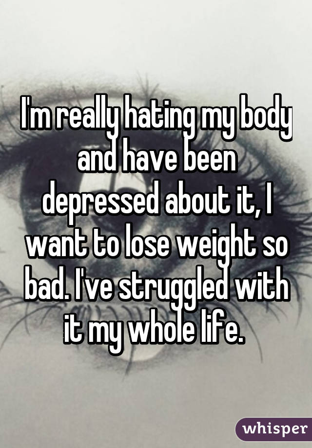 I'm really hating my body and have been depressed about it, I want to lose weight so bad. I've struggled with it my whole life. 