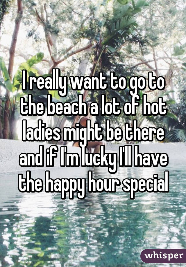 I really want to go to the beach a lot of hot ladies might be there and if I'm lucky I'll have the happy hour special