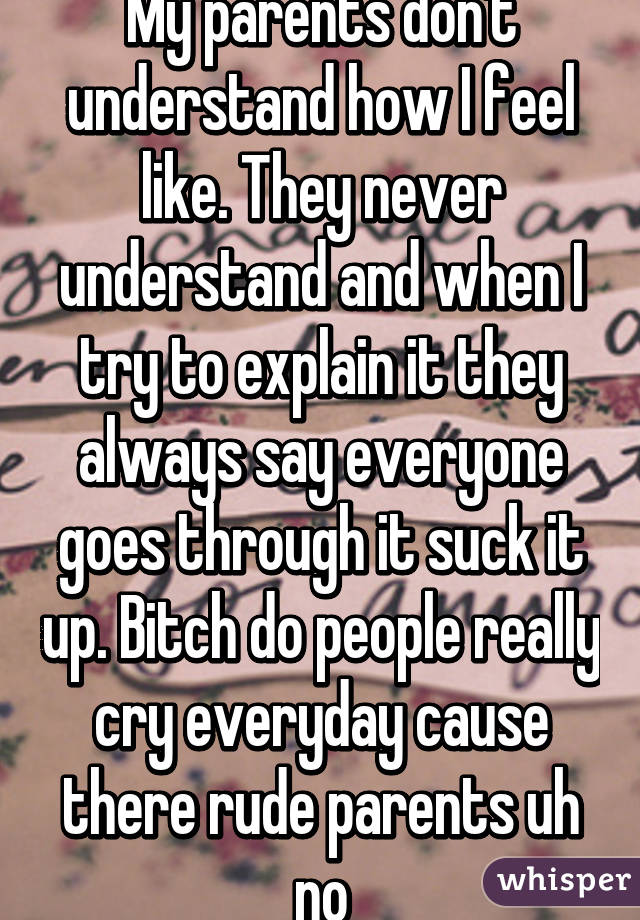 My parents don't understand how I feel like. They never understand and when I try to explain it they always say everyone goes through it suck it up. Bitch do people really cry everyday cause there rude parents uh no