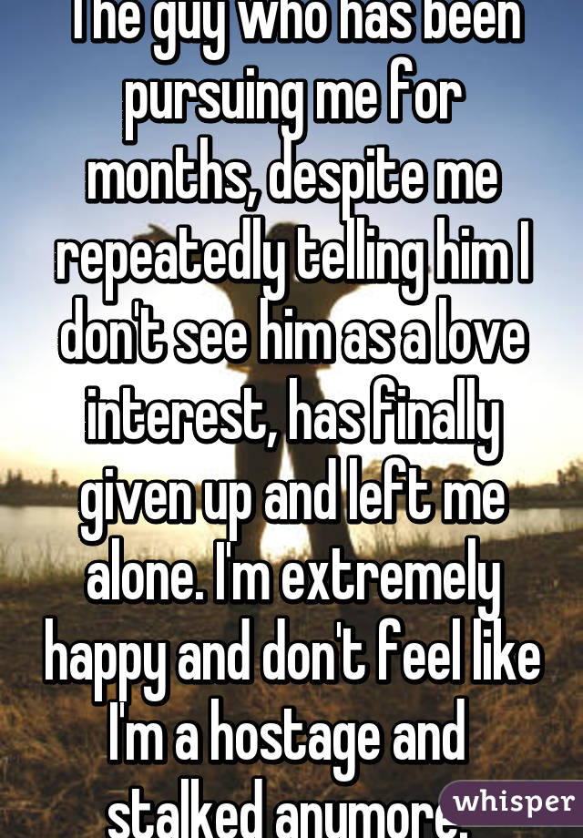 The guy who has been pursuing me for months, despite me repeatedly telling him I don't see him as a love interest, has finally given up and left me alone. I'm extremely happy and don't feel like I'm a hostage and  stalked anymore. 