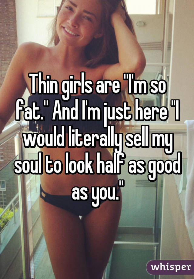 Thin girls are "I'm so fat." And I'm just here "I would literally sell my soul to look half as good as you."