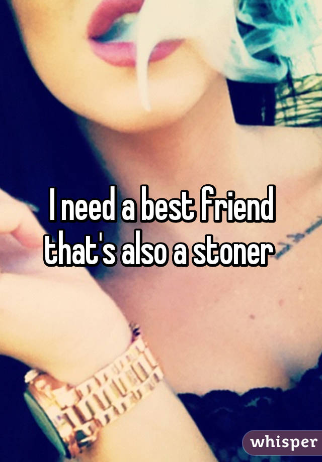 I need a best friend that's also a stoner 