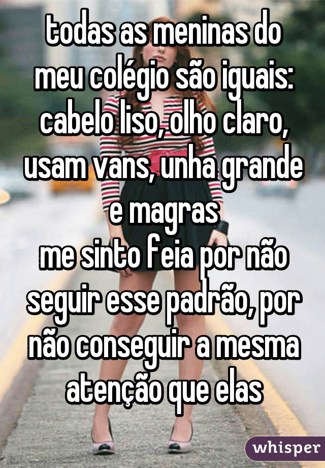 todas as meninas do meu colégio são iguais: cabelo liso, olho claro, usam vans, unha grande e magras
me sinto feia por não seguir esse padrão, por não conseguir a mesma atenção que elas
