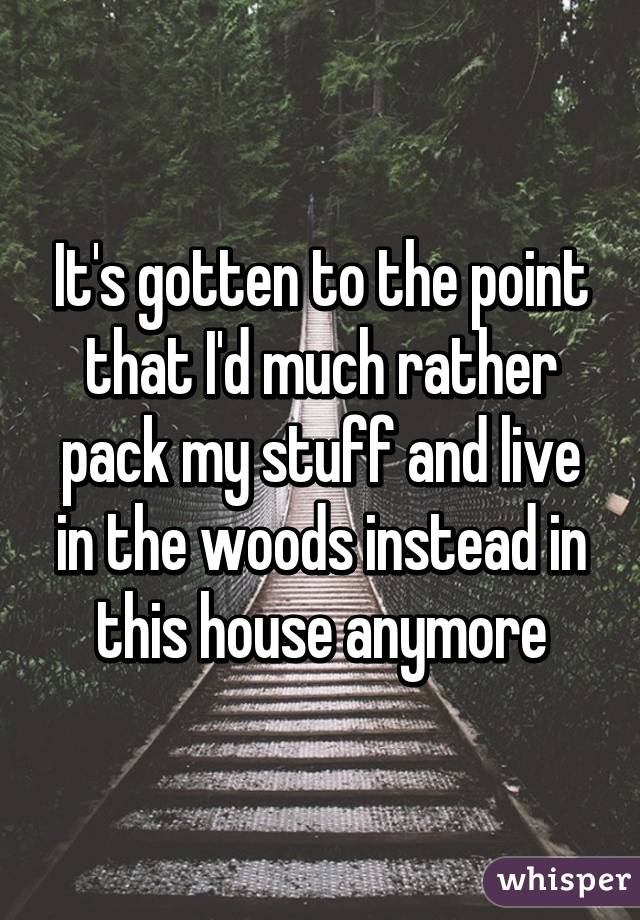 It's gotten to the point that I'd much rather pack my stuff and live in the woods instead in this house anymore