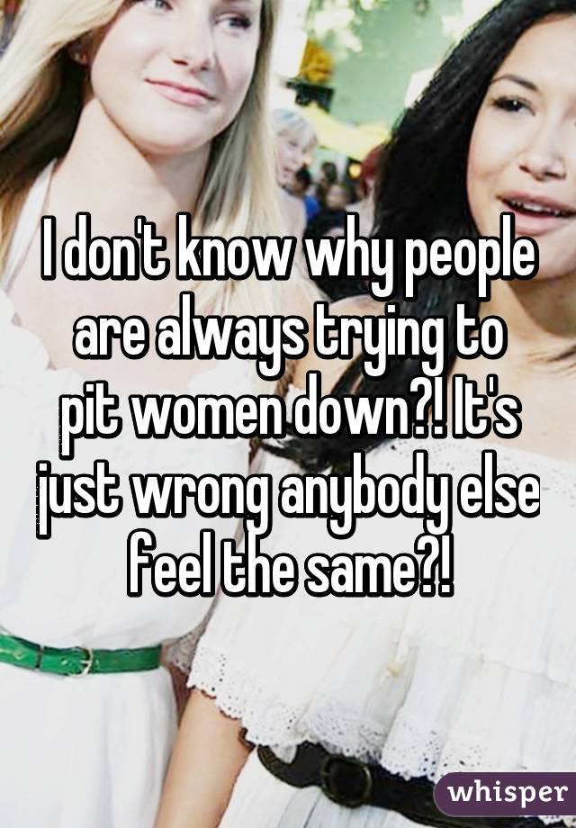 I don't know why people
are always trying to pit women down?! It's just wrong anybody else feel the same?!