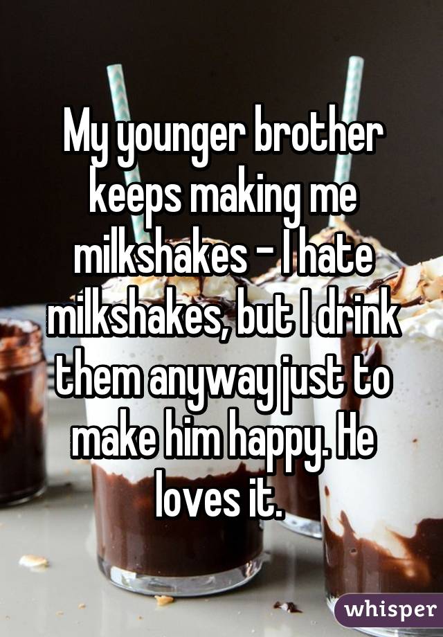 My younger brother keeps making me milkshakes - I hate milkshakes, but I drink them anyway just to make him happy. He loves it. 