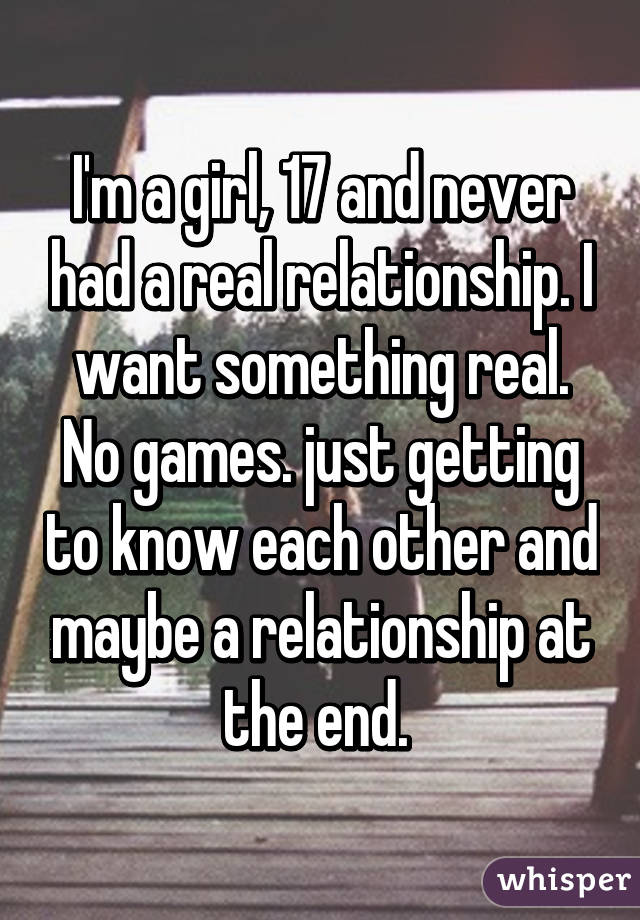 I'm a girl, 17 and never had a real relationship. I want something real. No games. just getting to know each other and maybe a relationship at the end. 