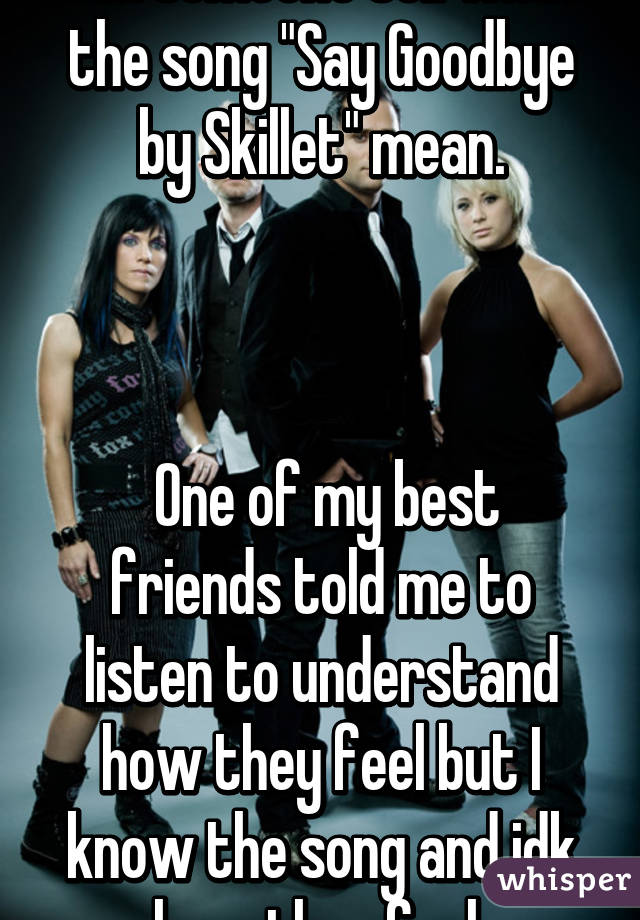 Can someone tell what the song "Say Goodbye by Skillet" mean.



 One of my best friends told me to listen to understand how they feel but I know the song and idk how they feel 