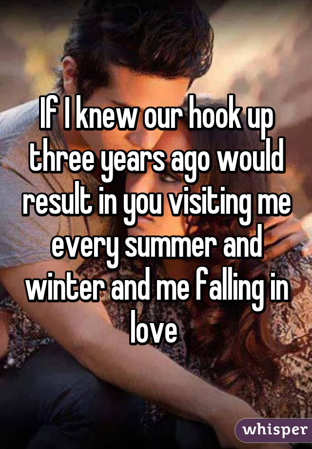 If I knew our hook up three years ago would result in you visiting me every summer and winter and me falling in love 