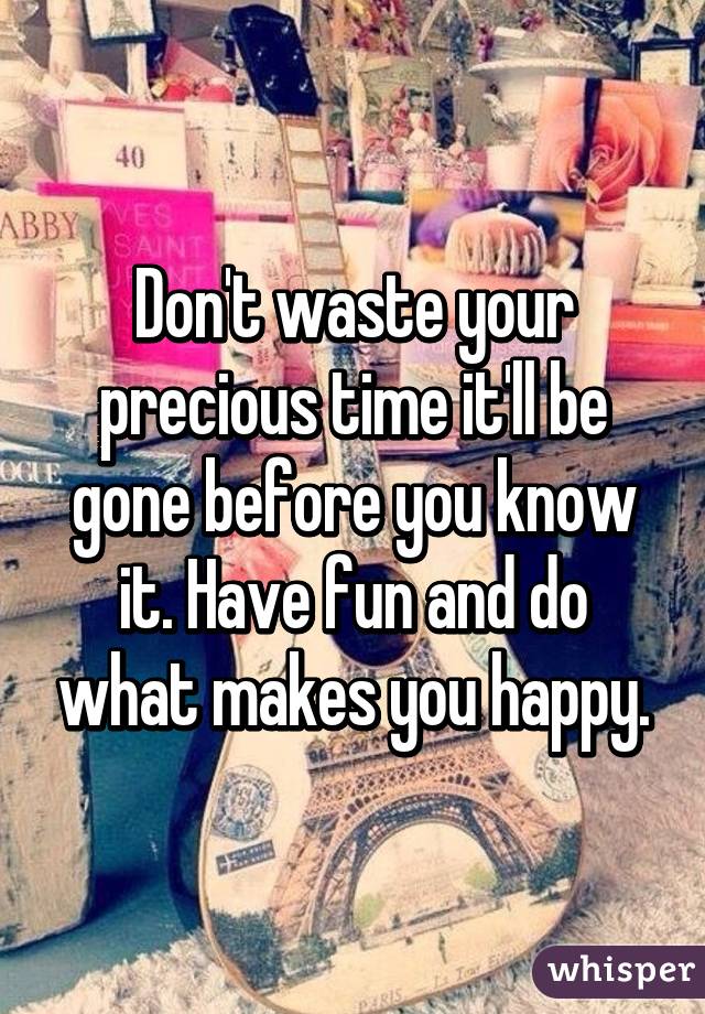 Don't waste your precious time it'll be gone before you know it. Have fun and do what makes you happy.