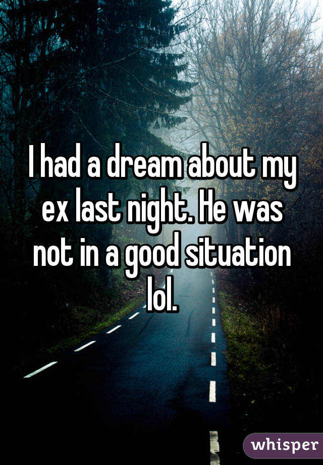 I had a dream about my ex last night. He was not in a good situation lol.