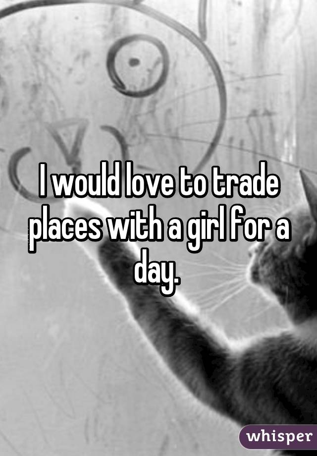 I would love to trade places with a girl for a day. 