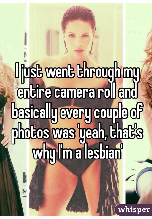 I just went through my entire camera roll and basically every couple of photos was 'yeah, that's why I'm a lesbian'