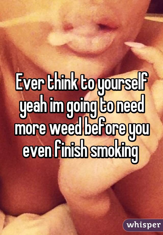 Ever think to yourself yeah im going to need more weed before you even finish smoking 