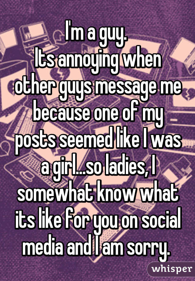 I'm a guy. 
Its annoying when other guys message me because one of my posts seemed like I was a girl...so ladies, I somewhat know what its like for you on social media and I am sorry. 