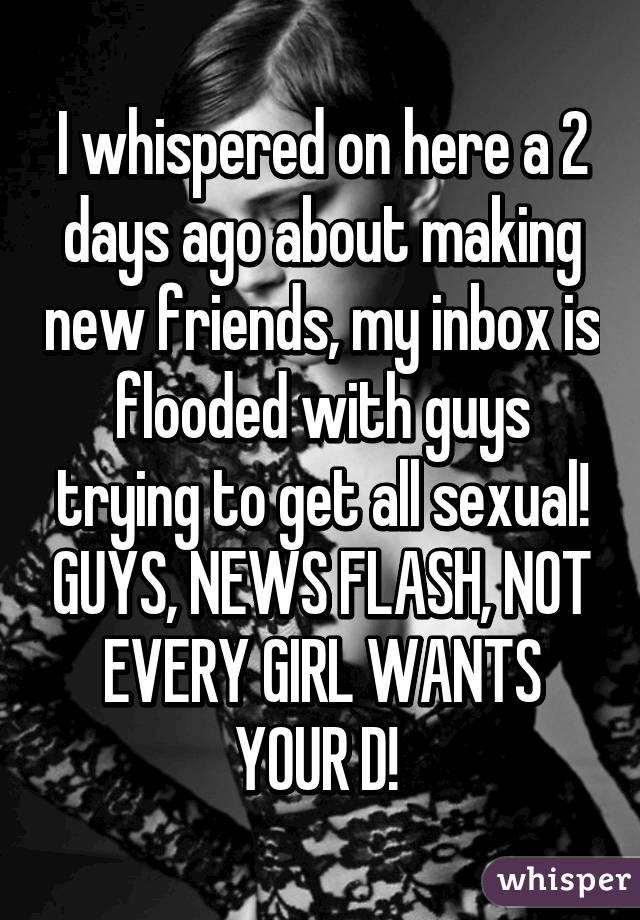 I whispered on here a 2 days ago about making new friends, my inbox is flooded with guys trying to get all sexual! GUYS, NEWS FLASH, NOT EVERY GIRL WANTS YOUR D! 